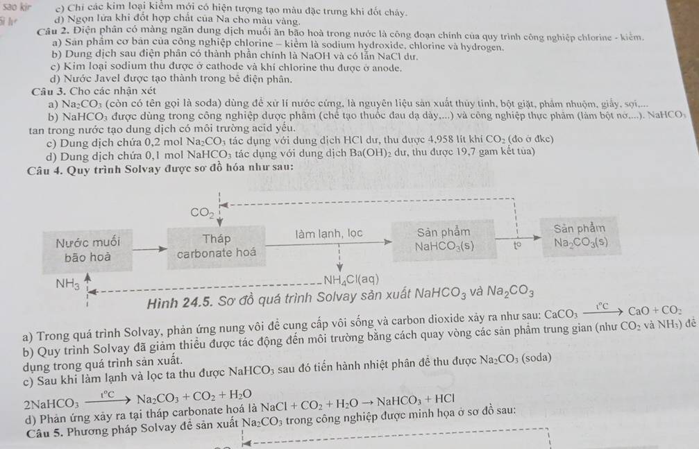 sao kir c) Chỉ các kim loại kiểm mới có hiện tượng tạo màu đặc trưng khi đốt chảy.
Si h d) Ngọn lửa khi đổt hợp chất của Na cho màu vàng.
Câu 2. Điện phân có màng ngăn dung dịch muối ăn bão hoà trong nước là công đoạn chính của quy trình công nghiệp chlorine - kiểm.
a) San phẩm cơ bản của công nghiệp chlorine - kiểm là sodium hydroxide, chlorine và hydrogen.
b) Dung dịch sau điện phân có thành phần chính là NaOH và có lẫn NaCl dư.
c) Kim loại sodium thu được ở cathode và khí chlorine thu được ở anode.
d) Nước Javel được tạo thành trong bê điện phân.
Câu 3. Cho các nhận xét
a) Na_2CO_3 (còn có tên gọi là soda) dùng đề xứ lí nước cứng, là nguyên liệu sản xuất thủy tinh, bột giặt, phẩm nhuộm, giấy, sợi....
b) Nal ICO a được dùng trong công nghiệp dược phâm (chế tạo thuốc đau dạ dày,...) và công nghiệp thực phảm (làm bột nớ....). NaHCO
tan trong nước tạo dung dịch có môi trường acid yếu.
c) Dung dịch chứa 0,2 mol Na_2CO_3 tác dụng với dung dịch HC1 dư, thu được 4,958 lít khí CO_2 (đo ở đkc)
d) Dung dịch chứa 0,1 mol N aHCO_3 tác dụng với dung dịch Ba(OH) 2  dư, thu được 19,7 gam kết tủa)
Câu 4. Quy trình Solvay được sơ đồ hóa như sau:
a) Trong quá trình Solvay, phản ứng nung vôi đề cung cấp vôi sống và carbon dioxide xảy ra CaCO_3xrightarrow I°CCaO+CO_2
b) Quy trình Solvay đã giảm thiều được tác động đến môi trường bằng cách quay vòng các sản phẩm trung gian (như CO_2 và NH₃) đề
dụng trong quá trình sản xuất.
c) Sau khi làm lạnh và lọc ta thu được NaHCO_3 sau đó tiến hành nhiệt phân đề thu được Na_2CO_3 (soda)
2NaHCO_3xrightarrow I°CNa_2CO_3+CO_2+H_2O NaCl+CO_2+H_2Oto NaHCO_3+HCl
d) Phản ứng xảy ra tại tháp carbonate hoá là
Câu 5. Phương pháp Solvay đề sản xuất Na_2CO_3 trong công nghiệp được minh họa ở sơ đồ sau: