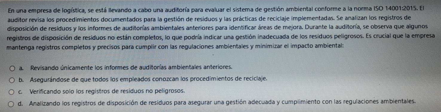 En una empresa de logística, se está llevando a cabo una auditoría para evaluar el sistema de gestión ambiental conforme a la norma ISO 14001:2015. El
auditor revisa los procedimientos documentados para la gestión de residuos y las prácticas de reciclaje implementadas. Se analizan los registros de
disposición de residuos y los informes de auditorías ambientales anteriores para identificar áreas de mejora. Durante la auditoría, se observa que algunos
registros de disposición de residuos no están completos, lo que podría indicar una gestión inadecuada de los residuos peligrosos. Es crucial que la empresa
mantenga registros completos y precisos para cumplir con las regulaciones ambientales y minimizar el impacto ambiental:
a. Revisando únicamente los informes de auditorías ambientales anteriores.
b. Asegurándose de que todos los empleados conozcan los procedimientos de reciclaje.
c. Verificando solo los registros de residuos no peligrosos.
d. Analizando los registros de disposición de residuos para asegurar una gestión adecuada y cumplimiento con las regulaciones ambientales.