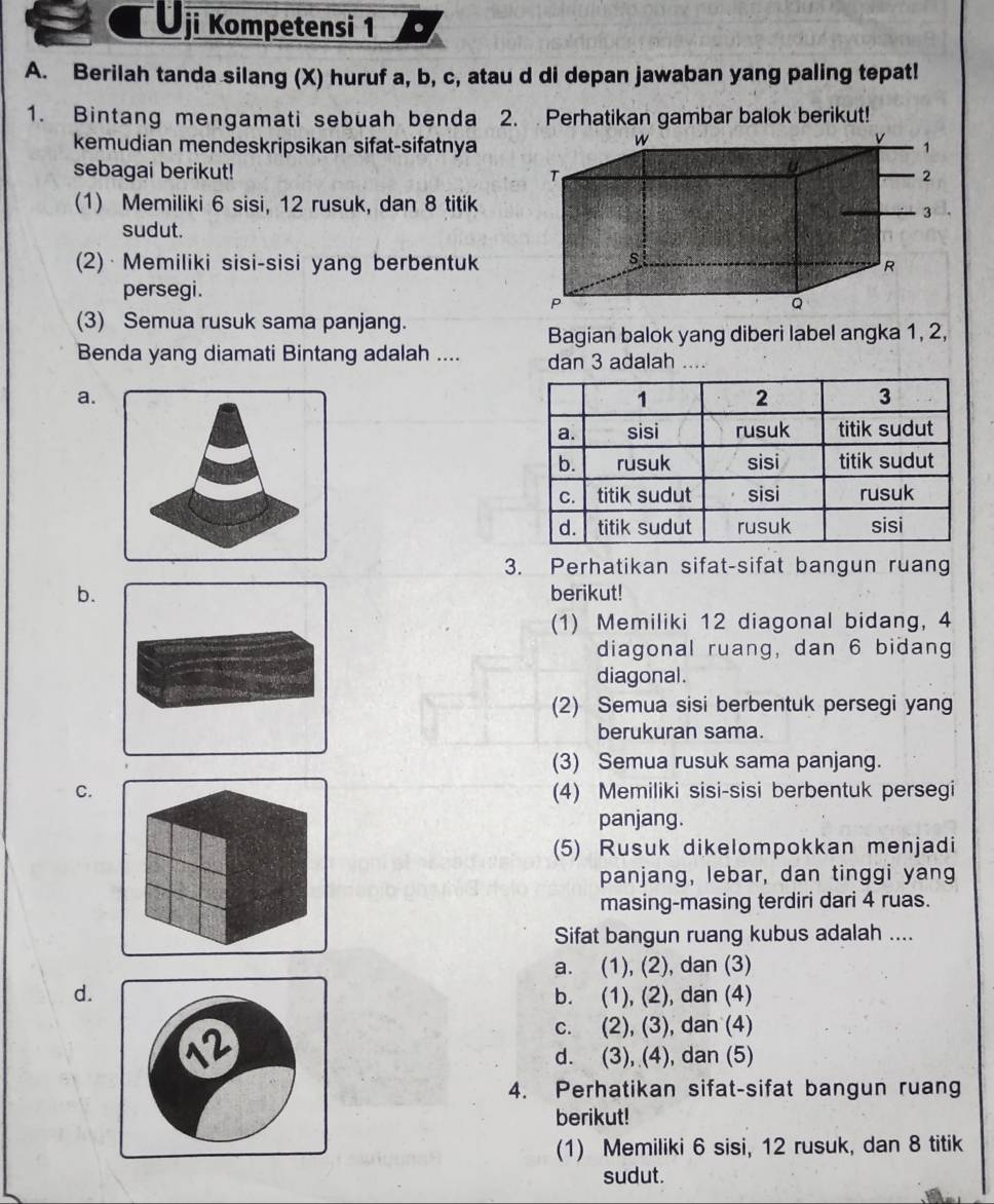 Ōji Kompetensi 1
A. Berilah tanda silang (X) huruf a, b, c, atau d di depan jawaban yang paling tepat!
1. Bintang mengamati sebuah benda 2. Perhatikan gambar balok berikut!
kemudian mendeskripsikan sifat-sifatnya
sebagai berikut! 
(1) Memiliki 6 sisi, 12 rusuk, dan 8 titik
sudut.
(2) · Memiliki sisi-sisi yang berbentuk
persegi.
(3) Semua rusuk sama panjang.
Bagian balok yang diberi label angka 1, 2,
Benda yang diamati Bintang adalah .... dan 3 adalah ....
a.
3. Perhatikan sifat-sifat bangun ruang
b. berikut!
(1) Memiliki 12 diagonal bidang, 4
diagonal ruang, dan 6 bidang
diagonal.
(2) Semua sisi berbentuk persegi yang
berukuran sama.
(3) Semua rusuk sama panjang.
C.(4) Memiliki sisi-sisi berbentuk persegi
panjang.
(5) Rusuk dikelompokkan menjadi
panjang, lebar, dan tinggi yang
masing-masing terdiri dari 4 ruas.
Sifat bangun ruang kubus adalah ....
a. (1), (2), dan (3)
d.b. (1), (2), dan (4)
c. (2), (3), dan (4)
d. (3), (4), dan (5)
4. Perhatikan sifat-sifat bangun ruang
berikut!
(1) Memiliki 6 sisi, 12 rusuk, dan 8 titik
sudut.