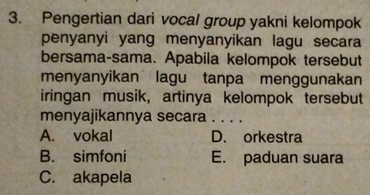 Pengertian dari vocal group yakni kelompok
penyanyi yang menyanyikan lagu secara
bersama-sama. Apabila kelompok tersebut
menyanyikan lagu tanpa menggunakan
iringan musik, artinya kelompok tersebut
menyajikannya secara . . . .
A. vokal D. orkestra
B. simfoni E. paduan suara
C. akapela