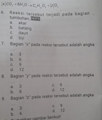 |x|CO_2+6H_2Oto C_6H_|y|O_6+|z|O_2
6. Reaksi tersebut terjadi pada bagian ...
tumbuhan. Hots
a. akar
b. batang
c. daun
d. biji
7. Bagian “ x ” pada reaksi tersebut adalah angka
_
, . . .
a. 3
b. 6
c. 9
d. 12
8. Bagian “ y ” pada reaksi tersebut adalah angka
_, . , .
a. 3 c. 9
b. 6 d. 12
9. Bagian “ z ” pada reaksi tersebut adalah angka
. . . .
a. 3 c. 9
b. 6 d. 12
ghatikan gambar berikut!