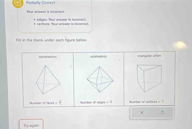 Partially Correct
Your answer is incorrect.
edges: Your answer is incorrect.
vertices: Your answer is incorrect.
Fill in the blank under each figure below.
tetrahedron octahedron triangular prism
Number of faces =4 Number of edges =8 Number of vertices =5
×
Try again