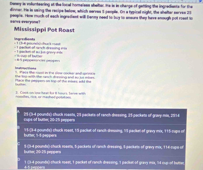 Denny is volunteering at the local homeless shelter. He is in charge of getting the ingredients for the
dinner. He is using the recipe below, which serves 5 people. On a typical night, the shefter serves 25
people. How much of each ingredient will Denny need to buy to ensure they have enough pot roast to
serve everyone?
Mississippi Pot Roast
Ingredients
+ 1 (3-4 pounds) chuck roast
- 1 packet of ranch dressing mix
- 1 packet of au jus gravy mix
+ ½ cup of butter
+ 4-5 pepperoncini peppers
Instructions
1. Place the roast in the slow cooker and sprinkle
the top with the ranch dressing and au jus mixes.
Place the peppers on top of the mixes; add the
butter.
2. Cook on low heat for 8 hours. Serve with
noodles, rice, or mashed potatoes.
25 (3-4 pounds) chuck roasts, 25 packets of ranch dressing, 25 packets of gravy mix, 2514
cups of butter, 20-25 peppers
B 15 (3-4 pounds) chuck roast, 15 packet of ranch dressing, 15 packet of gravy mix, 115 cups of
butter, 1-5 peppers
5 (3-4 pounds) chuck roasts, 5 packets of ranch dressing, 5 packets of gravy mix, 114 cups of
butter, 20-25 peppers
D 1 (3-4 pounds) chuck roast, 1 packet of ranch dressing, 1 packet of gravy mix, 14 cup of butter,
4-5 peppers