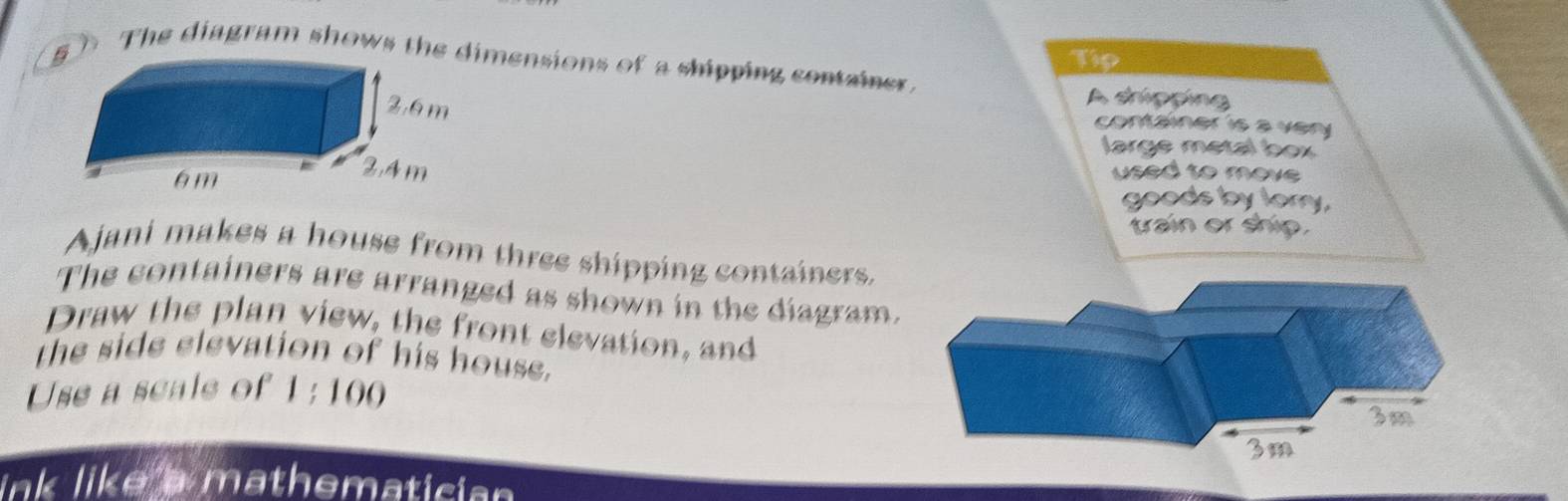 Tip 
5 D The diagram shows the dimensions of a shipping container 
A shipping 
container is a very 
large metal box 
used to move 
goods by lory, 
train or ship. 
Ajani makes a house from three shipping containers. 
The containers are arranged as shown in the diagram. 
Draw the plan view, the front elevation, and 
the side elevation of his house. 
Use a scale of 10
link like a mathematician