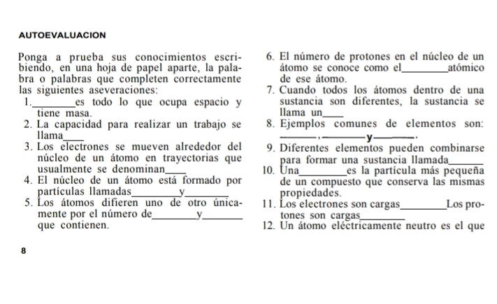 AUTOEVALUACION 
Ponga a prueba sus conocimientos escri- 6. El número de protones en el núcleo de un 
biendo, en una hoja de papel aparte, la pala- átomo se conoce como el_ atómico 
bra o palabras que completen correctamente de ese átomo. 
las siguientes aseveraciones: 7. Cuando todos los átomos dentro de una 
1._ es todo lo que ocupa espacio y sustancia son diferentes, la sustancia se 
tiene masa. llama un_ 
2. La capacidad para realizar un trabajo se 8. Ejemplos comunes de elementos son: 
llama ___y _ . 
3. Los electrones se mueven alrededor del 9. Diferentes elementos pueden combinarse 
núcleo de un átomo en trayectorias que para formar una sustancia llamada_ 
usualmente se denominan _10. Una_ es la partícula más pequeña 
4. El núcleo de un átomo está formado por de un compuesto que conserva las mismas 
partículas llamadas_ v_ propiedades. 
5. Los átomos difieren uno de otro única- 11. Los electrones son cargas_ Los pro- 
mente por el número de_ y_ tones son cargas_ 
que contienen. 12. Un átomo eléctricamente neutro es el que 
8