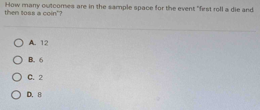 How many outcomes are in the sample space for the event "first roll a die and
then toss a coin"?
A. 12
B. 6
C. 2
D. 8
