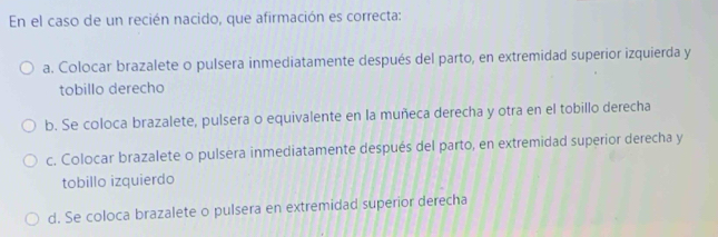 En el caso de un recién nacido, que afirmación es correcta:
a. Colocar brazalete o pulsera inmediatamente después del parto, en extremidad superior izquierda y
tobillo derecho
b. Se coloca brazalete, pulsera o equivalente en la muñeca derecha y otra en el tobillo derecha
c. Colocar brazalete o pulsera inmediatamente después del parto, en extremidad superior derecha y
tobillo izquierdo
d. Se coloca brazalete o pulsera en extremidad superior derecha