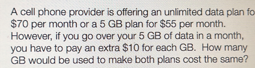 A cell phone provider is offering an unlimited data plan fo
$70 per month or a 5 GB plan for $55 per month. 
However, if you go over your 5 GB of data in a month, 
you have to pay an extra $10 for each GB. How many
GB would be used to make both plans cost the same?