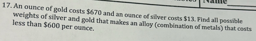 Name 
17. An ounce of gold costs $670 and an ounce of silver costs $13. Find all possible 
weights of silver and gold that makes an alloy (combination of metals) that costs 
less than $600 per ounce.
