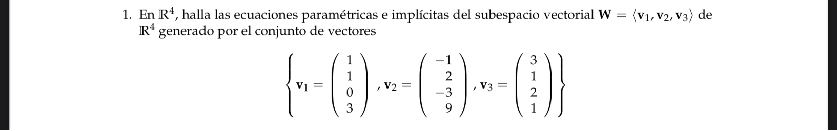 En R^4 , halla las ecuaciones paramétricas e implícitas del subespacio vectorial W=langle v_1,v_2,v_3rangle de
R^4 generado por el conjunto de vectores
beginarrayl beginarrayl 1 v_1=beginpmatrix 1 1 0 3endpmatrix , v_2=beginpmatrix -1 2 -3 9endpmatrix , v_3=beginpmatrix 3 1 2 1endpmatrix