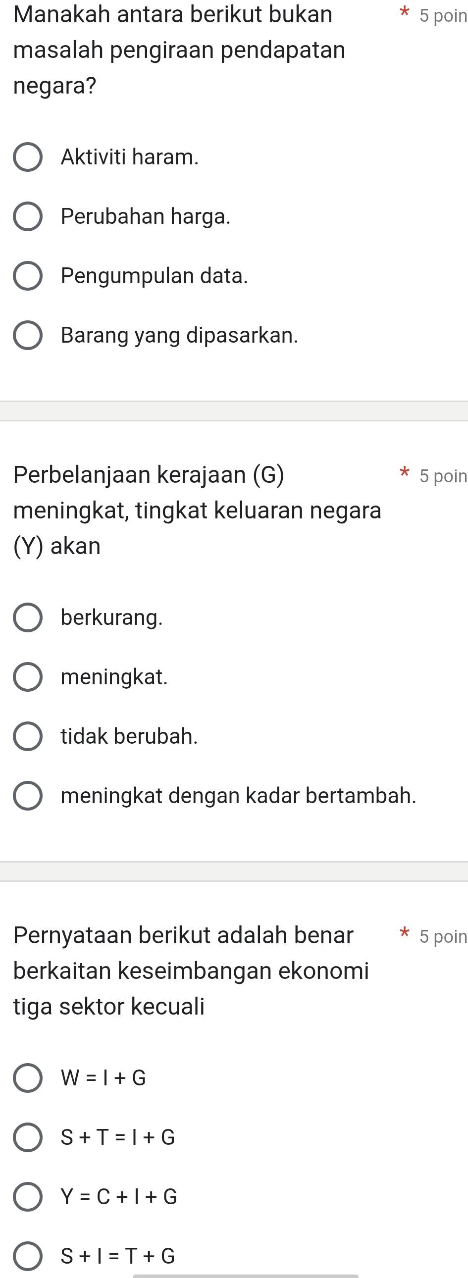 Manakah antara berikut bukan 5 poin
masalah pengiraan pendapatan
negara?
Aktiviti haram.
Perubahan harga.
Pengumpulan data.
Barang yang dipasarkan.
Perbelanjaan kerajaan (G) 5 poin
meningkat, tingkat keluaran negara
(Y) akan
berkurang.
meningkat.
tidak berubah.
meningkat dengan kadar bertambah.
Pernyataan berikut adalah benar 5 poin
berkaitan keseimbangan ekonomi
tiga sektor kecuali
W=I+G
S+T=I+G
Y=C+I+G
S+I=T+G