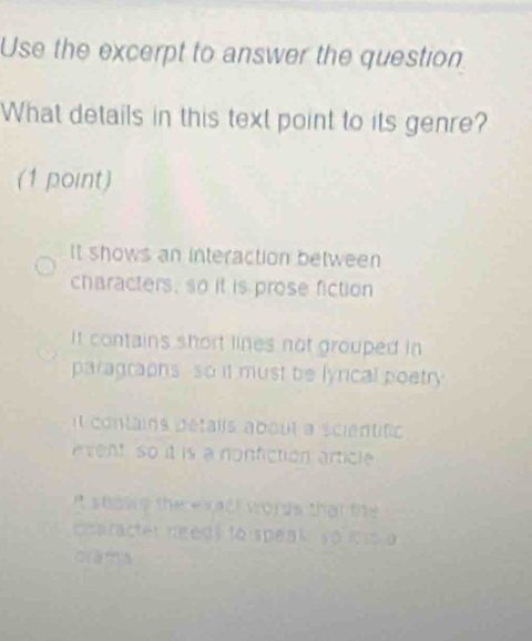 Use the excerpt to answer the question
What details in this text point to its genre?
(1 point)
It shows an interaction between
characters, so it is prose fiction
It contains short lines not grouped in
paragraphs, so it must be lyrical poetry
t contains détaiis about a scientifio
event so it is a norifiction article
It showe the e xact words that the 
cnaracter ngeg) tó speakso ios a
क a m a