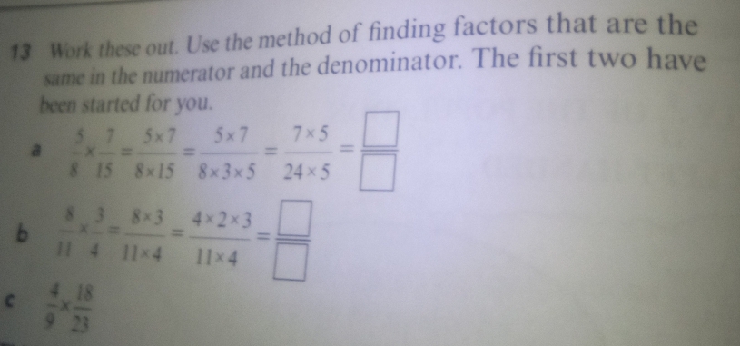 Work these out. Use the method of finding factors that are the 
same in the numerator and the denominator. The first two have 
been started for you. 
a  5/8 *  7/15 = (5* 7)/8* 15 = (5* 7)/8* 3* 5 = (7* 5)/24* 5 = □ /□  
b  8/11 *  3/4 = (8* 3)/11* 4 = (4* 2* 3)/11* 4 = □ /□  
C  4/9 *  18/23 