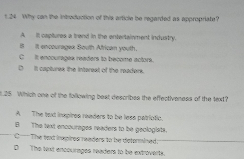 1.24 Why can the introduction of this article be regarded as appropriate?
A It captures a trend in the entertainment industry.
B It encourages South African youth.
C It encourages readers to become actors.
D It captures the interest of the readers.
1.25 Which one of the following best describes the effectiveness of the text?
A The text inspires readers to be less patriotic.
B The text encourages readers to be geologists.
C The text inspires readers to be determined:
D The text encourages readers to be extroverts.