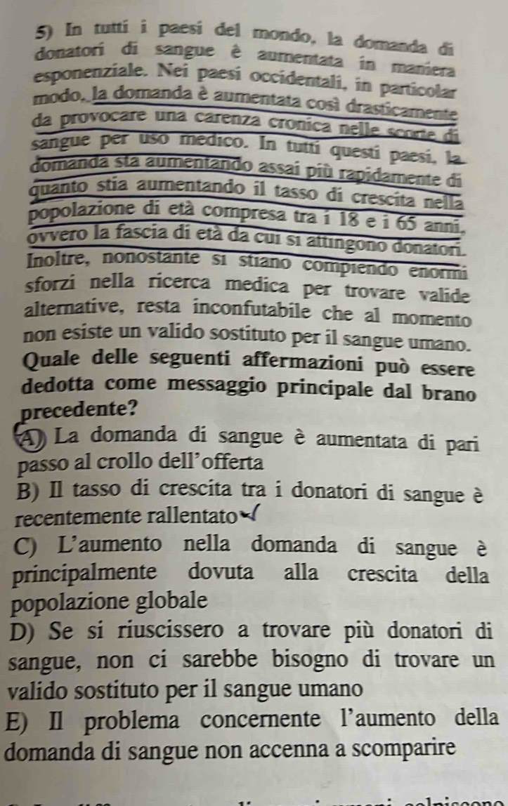 In tutti i paesí del mondo, la domanda di
donatori di sangue è aumentata in maniera
esponenziale. Nei paesí occidentali, in particolar
modo, la domanda è aumentata così drasticamente
da provocare una carenza crónica nelle score di
sangue per usó medico. In tuiti questí paesí, la
domanda sta aumentando assai più rapidamente di
quanto stía aumentando il tasso di crescita nella
popolazione di età compresa tra í 18 e i 65 anni.
ovvero la fascia di età da cui si attingono donatori.
Inoltre, nonostânte si stiano compiendo enormi
sforzi nella ricerca medica per trovare valide
alternative, resta inconfutabile che al momento
non esiste un valido sostituto per il sangue umano.
Quale delle seguenti affermazioni può essere
dedotta come messaggio principale dal brano
precedente?
A) La domanda di sangue è aumentata di pari
passo al crollo dell’offerta
B) Il tasso di crescita tra i donatori di sangue è
recentemente rallentato
C) L'aumento nella domanda di sangue è
principalmente dovuta alla crescita della
popolazione globale
D) Se si riuscissero a trovare più donatori di
sangue, non ci sarebbe bisogno di trovare un
valido sostituto per il sangue umano
E) Il problema concernente l’aumento della
domanda di sangue non accenna a scomparire