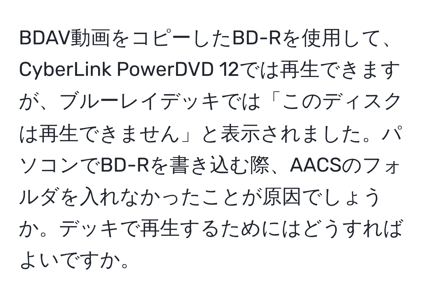 BDAV動画をコピーしたBD-Rを使用して、CyberLink PowerDVD 12では再生できますが、ブルーレイデッキでは「このディスクは再生できません」と表示されました。パソコンでBD-Rを書き込む際、AACSのフォルダを入れなかったことが原因でしょうか。デッキで再生するためにはどうすればよいですか。