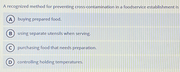 A recognized method for preventing cross-contamination in a foodservice establishment is
A buying prepared food.
B  using separate utensils when serving.
C purchasing food that needs preparation.
D controlling holding temperatures.