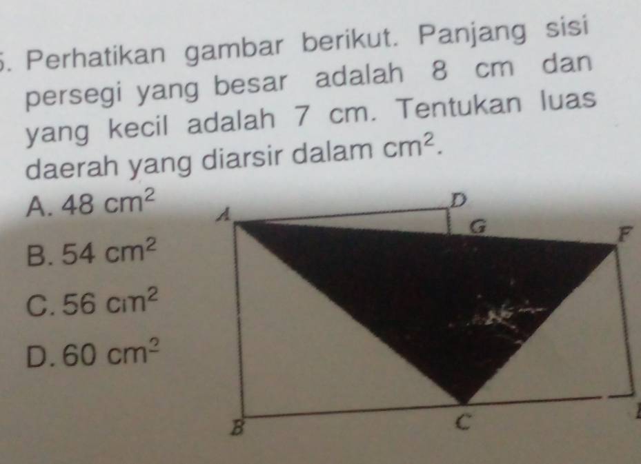 Perhatikan gambar berikut. Panjang sisi
persegi yang besar adalah 8 cm dan
yang kecil adalah 7 cm. Tentukan luas
daerah yang diarsir dalam cm^2.
A. 48cm^2
B. 54cm^2
C. 56cm^2
D. 60cm^2