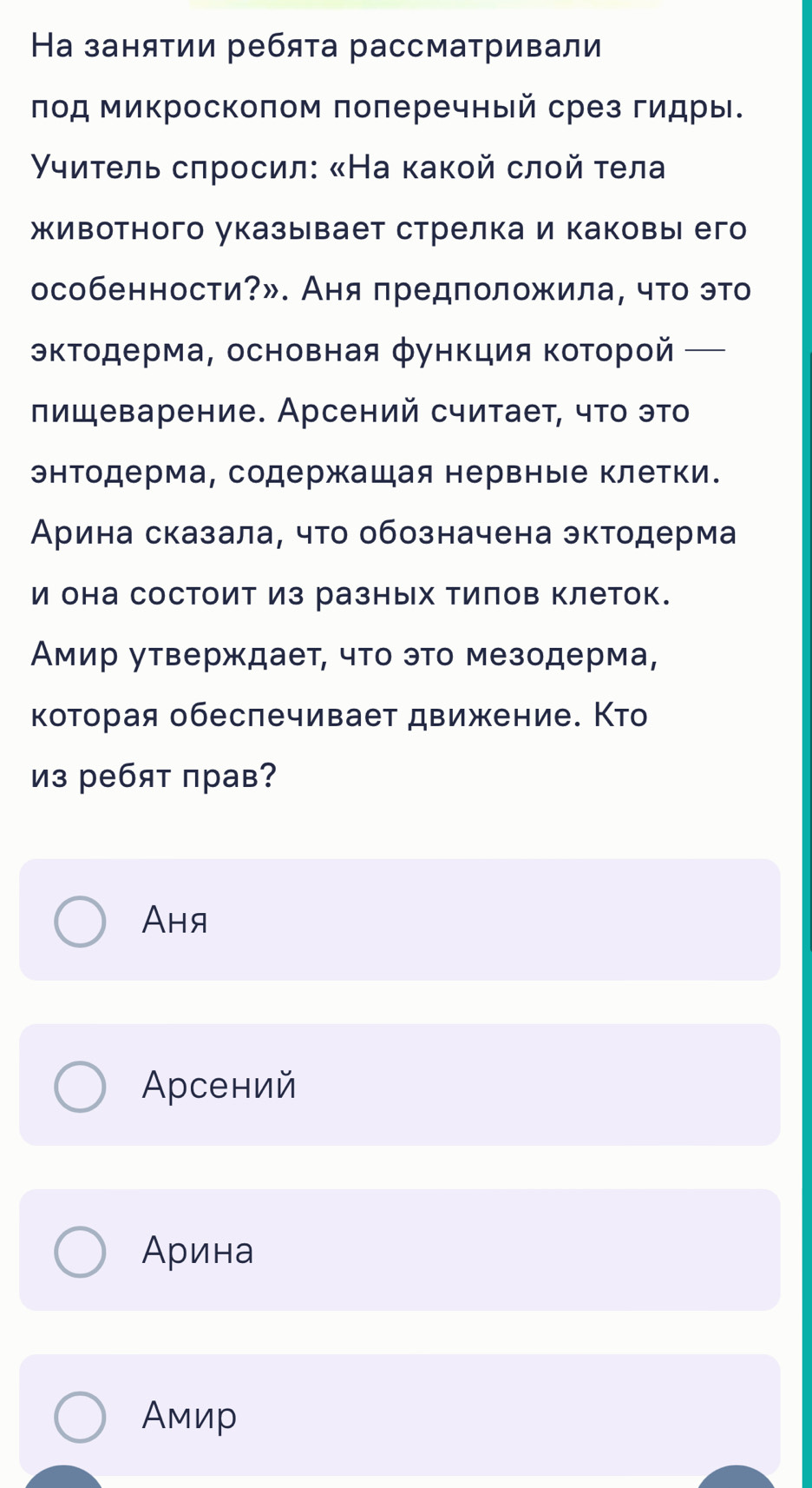 На занятии ребята рассматривали
лод микроскоπом πоπеречный срез гидры.
γуиτель сπросил: «На κакοй слοй τела
животного указывает стрелка и каковы его
особенности?». Аня предположила, что это
кΤодерма, основная функция ΚоΤорой_
πищеварение. Арсений считает, чτο этο
энтодерма, содержащая нервные клетки.
Арина сказала, что обозначена эктодерма
и она состоит из разных тилов клеток.
Амир утверждает, что это мезодерма,
которая обеспечивает движение. Кто
из ребят прав?
Aня
Αрсений
Арина
Амир