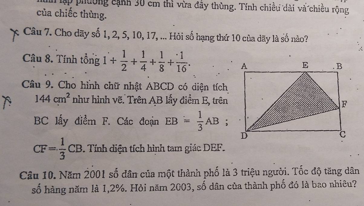 lập phường cạnh 30 cm thì vừa đầy thùng. Tính chiều dài và chiều rộng 
của chiếc thùng. 
Câu 7. Cho dãy số 1, 2, 5, 10, 17, ... Hỏi số hạng thứ 10 của dãy là số nào? 
Câu 8. Tính tổng 1+ 1/2 + 1/4 + 1/8 + 1/16 . 
Câu 9. Cho hình chữ nhật ABCD có diện tích
144cm^2 như hình vẽ. Trên AB lấy điểm E, trên
BC lấy điểm F. Các đoạn EB= 1/3 AB;
CF= 1/3 CB Tính diện tích hình tam giác DEF. 
Câu 10. Năm 2001 số dân của một thành phố là 3 triệu người. Tốc độ tăng dân 
số hàng năm là 1,2%. Hỏi năm 2003, số dân của thành phố đó là bao nhiêu?