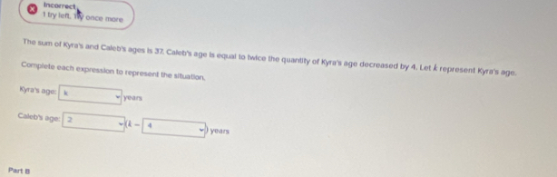 Incorrect 
1 try left. Try once more 
The sum of Kyra's and Caleb's ages is 37, Caleb's age is equal to twice the quantity of Kyra's age decreased by 4. Let k represent Kyra's age. 
Complete each expression to represent the situation. 
Kyra's age: k years
Caleb's age: 2.. (k-4. ) years
Part B