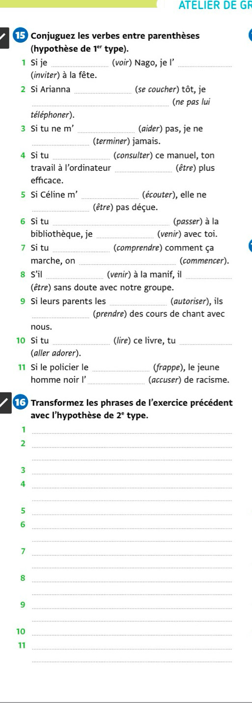 ATELIER DE GR 
15 Conjuguez les verbes entre parenthèses 
(hypothèse de 1° type). 
1 Si je _(voir) Nago, je l’_ 
(inviter) à la fête. 
2 Si Arianna _(se coucher) tôt, je 
_(ne pas lui 
téléphoner). 
3 Si tu ne m' _(aider) pas, je ne 
_(terminer) jamais. 
4 Si tu _(consulter) ce manuel, ton 
travail à l'ordinateur _(être) plus 
effcace. 
5 Si Céline m' _(écouter), elle ne 
_(être) pas déçue. 
6 Si tu _(passer) à la 
bibliothèque, je _(venir) avec toi. 
7 Si tu _(comprendre) comment ça 
marche, on _(commencer). 
8 S'il _(venir) à la manif, il_ 
(être) sans doute avec notre groupe. 
9 Si leurs parents les _(autoriser), ils 
_(prendre) des cours de chant avec 
nous. 
10 Si tu _(lire) ce livre, tu_ 
(aller adorer). 
11 Si le policier le _(frappe), le jeune 
homme noir I _(accuser) de racisme. 
16 Transformez les phrases de l'exercice précédent 
avec l'hypothèse de 2^e type. 
_1 
_2 
_ 
_3 
_4 
_ 
_5 
_6 
_ 
_7 
_ 
_8 
_ 
_9 
_ 
10_ 
11_ 
_