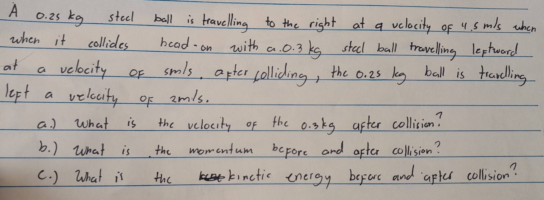 A 0. 25 kg stecl ball is travelling to the right at a velocity of 4. Smls when 
when it collidles boad on with a. 0. 3 kg steel ball trawelling leptward 
at a velocity of smls, after colliding, the o. 25 keg ball is fravelling 
lept a velocity of amls. 
a. ) what is the velocity of the 0. 3kg after collision? 
b. ) What is the momentum before and after collision? 
c. ) What is the kinctic energy beforc and aptes collision?