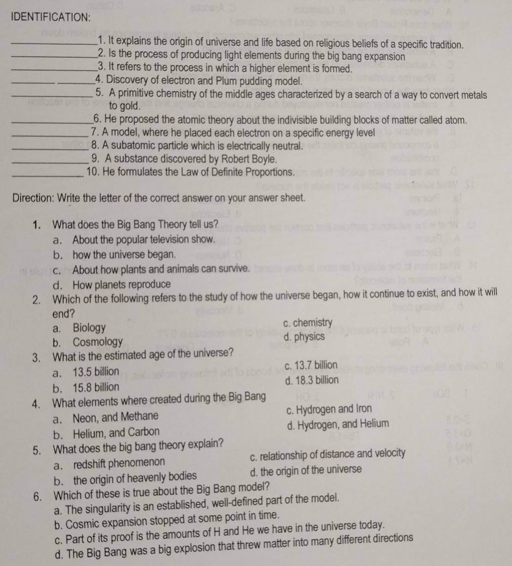 IDENTIFICATION:
_1. It explains the origin of universe and life based on religious beliefs of a specific tradition.
_2. Is the process of producing light elements during the big bang expansion
_3. It refers to the process in which a higher element is formed.
_4. Discovery of electron and Plum pudding model.
_5. A primitive chemistry of the middle ages characterized by a search of a way to convert metals
to gold.
_6. He proposed the atomic theory about the indivisible building blocks of matter called atom.
_7. A model, where he placed each electron on a specific energy level
_8. A subatomic particle which is electrically neutral.
_9. A substance discovered by Robert Boyle.
_10. He formulates the Law of Definite Proportions.
Direction: Write the letter of the correct answer on your answer sheet.
1. What does the Big Bang Theory tell us?
a. About the popular television show.
b. how the universe began.
c. About how plants and animals can survive.
d. How planets reproduce
2. Which of the following refers to the study of how the universe began, how it continue to exist, and how it will
end?
a. Biology c. chemistry
b. Cosmology d. physics
3. What is the estimated age of the universe?
a. 13.5 billion c. 13.7 billion
b. 15.8 billion d. 18.3 billion
4. What elements where created during the Big Bang
a. Neon, and Methane c. Hydrogen and Iron
b. Helium, and Carbon d. Hydrogen, and Helium
5. What does the big bang theory explain?
a. redshift phenomenon c. relationship of distance and velocity
b. the origin of heavenly bodies d. the origin of the universe
6. Which of these is true about the Big Bang model?
a. The singularity is an established, well-defined part of the model.
b. Cosmic expansion stopped at some point in time.
c. Part of its proof is the amounts of H and He we have in the universe today.
d. The Big Bang was a big explosion that threw matter into many different directions