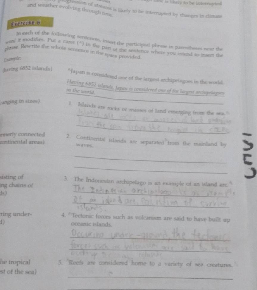 a lime is likely to be interrupted . 
Progression of streams is likely to be interrupted by changes in climate 
and weather evolving through time. 
Exercise 6 
In each of the following sentences, insert the participial phrase in parentheses near the 
word it modifies. Put a caret (^) in the part of the sentence where you intend to insert the 
phrase. Rewrite the whole sentence in the space provided 
Example: 
(having 6852 islands) *Japan is considered one of the largest archipelagoes in the world. 
Having 6852 islands, Japan is considered one of the largest archipelagoes 
in the world. 
_ 
ranging in sizes) 1. Islands are rocks or masses of land emerging from the sea.( 
_ 
rmerly connected 2. Continental islands are separated from the mainland by 5
continental areas) 
waves. 
_5_ 
sisting of 3. The Indonesian archipelago is an example of an island arc. 
ing chains of 
s) 
_ 
_ 
ring under- 4. 'Tectonic forces such as volcanism are said to have built up 
1) oceanic islands. 
_ 
_ 
he tropical 5. Reefs are considered home to a variety of sea creatures. 
_ 
st of the sea) 
_