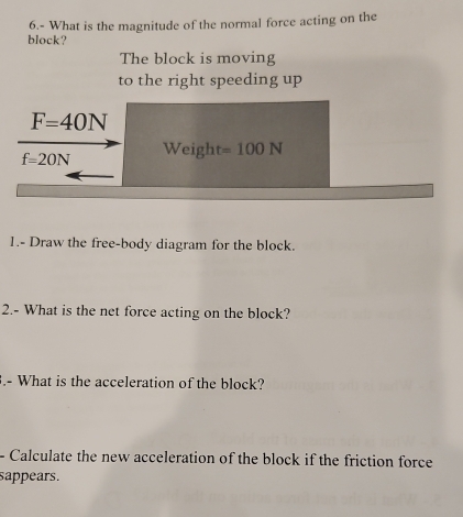 6.- What is the magnitude of the normal force acting on the 
block? 
The block is moving 
to the right speeding up
F=40N
f=20N Weight =100N
1.- Draw the free-body diagram for the block. 
2.- What is the net force acting on the block? 
.- What is the acceleration of the block? 
- Calculate the new acceleration of the block if the friction force 
sappears.