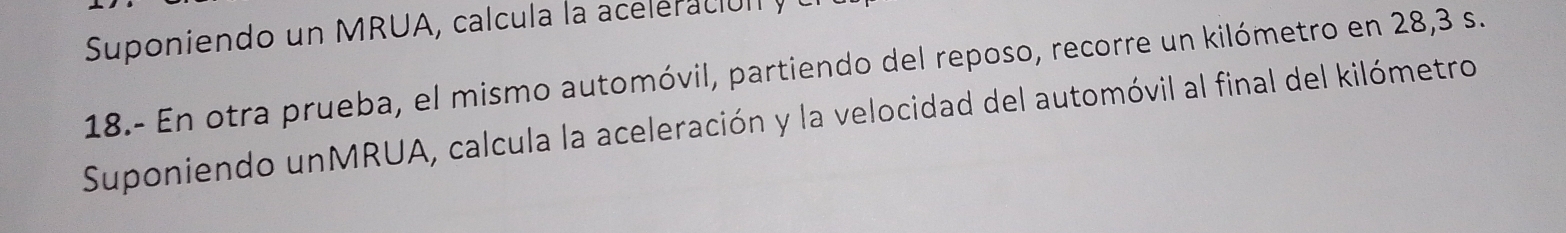 Suponiendo un MRUA, calcula la acee c 
18.- En otra prueba, el mismo automóvil, partiendo del reposo, recorre un kilómetro en 28,3 s. 
Suponiendo unMRUA, calcula la aceleración y la velocidad del automóvil al final del kilómetro