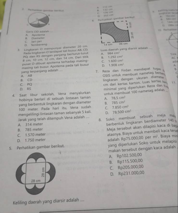 A 112 cm
2.  Perhatikan gambar beriküt
B. 132 cm
C 176 cm
D 152 cm o Kelling suatu le
。 l ingkacan tesa
6kan gambar berikut A. Vm trre 1 Găm co
C. 144x cm
D 288m cn
Garis OD adalah
A. Apotema10 Peratikan
B. Diameter
C. Jari-jari
D. Tembereng
3. Lingkaran O mempunyai diameter 20 cm.
Pada lingkaran O terdapat tali busur AB, CD, Luas daerah yang diarsir adalah ...
PQ dan RS dengan panjang berturut-turut A. 984cm^2
8 cm, 10 cm, 12 cm, dan 14 cm. Dari titik B. 1.292cm^2 Titik
AC 1
pusat O dibuat apotema terhadap masing- C. 1.600cm^2
masing tali busur. Apotema pada tali busur D. 1.908cm^2 ada
A.
yang terpanjang adalah ....
A. AB 7. Reza dan Firdan mendapat tugas B.
OSIS untuk membuat nametag berber C
B. CD
lingkaran dengan ukuran diameter
C. PQ
cm dari kertas karton. Luas kertas kan 11.
D. RS
minimal yang diperlukan Reza dan Fi
4. Saat libur sekolah, Vena menyalurkan untuk membuat 100 nametag adalah
hobinya berlari di sebuah lintasan taman A. 78.5cm^2
yang berbentuk lingkaran dengan diameter B. 785cm^2
100 meter. Pada hari itu, Vena sudah C. 7.850cm^2
mengelilingi lintasan taman sebanyak 5 kali. D. 78.500cm^2
8. Soko membuat sebuah meja mak
Jarak yang telah ditempuh Vena adalah ....
A. 314 meter
berbentuk lingkaran berdiameter 140
B. 785 meter
Meja tersebut akan dilapisi kaca di bag
C. 1.570 meter
atasnya. Biaya untuk membeli kaca terse
D. 1.750 meter m^2. Biaya min
adalah Rp75.000,00 per
5. Perhatikan gambar berikut.
yang diperlukan Soko untuk melapisi
makan tersebut dengan kaca adalah
A. Rp102.500,00
B. Rp115.500,00
C. Rp205.000,00
D. Rp231.000,00
Keliling daerah yang diarsir adalah ....