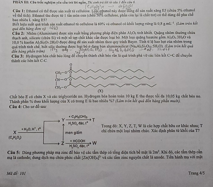 PHẢN III: Cầu trắc nghiệm yêu cầu trả lời ngắn, Thí sinh trú lời từ câu 1 đến cầu 6
Cầu 1: Ethanol có thể được sản xuất từ cellulose. Loài ethanol này được đùng để sản xuất xăng E5 (chứa 5% ethanol
về thể tích). Ethanol thu được từ 1 tần mùn cưa (chứa 50% cellulose, phần còn lại là chất trợ) có thể dùng để pha chế
bao nhiêu L xăng ES?
Biết hiệu suất quá trình sản xuất ethanol từ cellulose là 60% và ethanol có khổi lượng riêng là 0,8g.mL^(-1) (Làm tròn kết
quả đến hàng đơn vị)
Câu 2: Nhóm (Aluminium) được sản xuất bằng phương pháp điện phân Al_2O_3 tinh khiết. Quặng nhôm thường chứa
thạch anh, silicate (chứa Si) và một số tạp chất khác cần được loại bỏ. Một loại quặng bauxite gồm Al_2O_3.3H_2O và
10,0 % kaolin Al₂Si₂O₇ 2. H_2O 0 được dùng để sản xuất nhôm theo quy trình Bayer. Tính tỉ lệ hao hụt của nhôm trong
quá trình tinh chế, biết silje thường được loại bỏ ở dạng bùn aluminosilicat (Na Ak Si_5O_22.5H_2O) (Làm tròn kết quả
đến hàng phần trăm)
Câu 3: Hydrogen hóa chất bóo lỏng để chuyển thành chất béo răn là quá trình phá vỡ các liên kết C=C để chuyển
thành các liên kết C-C
Chất béo E có chứa X và các triglyceride no. Hydrogen hóa hoàn toàn 10 kg E thu được tối đa 10,05 kg chất béo no.
Thành phần % theo khối lượng của X có trong E là bao nhiêu %? (Làm tròn kết quả đến hàng phần mười).
Câu 4: Cho sơ đồ sau
rong đó: X, Y, Z, T, W là các hợp chất hữu cơ khác nhau; T
hi chứa một loại nhóm chức. Xác định phân tử khối của T?
Câu 5: Dùng phương pháp mạ zinc để bảo vệ các tấm thép có tổng diện tích bề mặt là 2m^2. Khi đó, các tấm thép cần
mạ là cathode; dung dịch mạ chứa phúc chất [Zn(OH)_4]^2- và các tấm zinc nguyên chất là anode. Tiến hành mạ với mật
Mã de 101 Trang 4/5