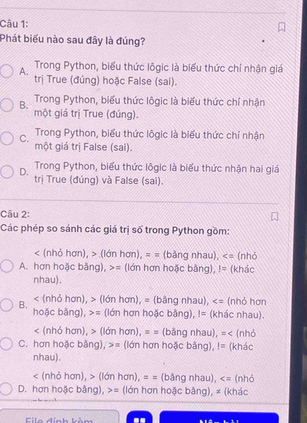 Phát biểu nào sau đây là đúng?
A. Trong Python, biểu thức lôgic là biểu thức chỉ nhận giá
trị True (đúng) hoặc False (sai).
B. Trong Python, biểu thức lôgic là biểu thức chỉ nhận
một giá trị True (đúng).
C. Trong Python, biểu thức lôgic là biểu thức chỉ nhận
một giá trị False (sai).
D. Trong Python, biểu thức lôgic là biểu thức nhận hai giá
trị True (đúng) và False (sai).
Câu 2:
Các phép so sánh các giá trị số trong Python gồm:
(nhỏ hơn), > (lớn hơn), = = (bằng nhau), (nhỏ
A. hơn hoặc bằng), = (lớn hơn hoặc bằng),!= (khác
nhau).
B. < (nhỏ hơn), > (lớn hơn), = (bằng nhau), (nhỏ hơn
hoặc bằng), >= (lớn hơn hoặc bằng), != (khác nhau).
< (nhỏ hơn), > (lớn hơn), = = (bằng nhau), =< (nhỏ
C. hơn hoặc bằng),  = (lớn hơn hoặc bằng),!= (khác
nhau).
< (nhỏ hơn), > (lớn hơn), = = (bằng nhau), (nhỏ
D. hơn hoặc bằng), = (lớn hơn hoặc bằng), ≠ (khác
Eile đính kòm