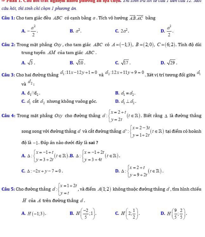 Phân 1. Cầu hổi trác nghiệm nhiều phương an lựa chộh. TM sinh là lới l củu 1 đền củu 12. Mội
câu hỏi, thi sinh chỉ chọn 1 phương án.
Câu 1: Cho tam giác đều ABC có cạnh bằng a . Tích vô hướng overline ABoverline AC bằng
A. - a^2/2 . B. a^2. C. 2a^2. D.  a^2/2 .
Cầu 2: Trong mặt phẳng Oxy , cho tam giác ABC có A=(-1;3),B=(2;0),C=(6;2).  Tính độ dài
trung tuyến AM của tam giác ABC .
A. sqrt(3). B. sqrt(10). C. sqrt(17). D. sqrt(29).
Câu 3: Cho hai đường thẳng d_1:11x-12y+1=0 và d_2:12x+11y+9=0. Xét vị trí tương đối giữa d_1
và d_2 :
A. d_1//d_2. B. d_1equiv d_2.
C. d_1 cắt d_2 nhưng không vuông góc. D. d_1⊥ d_2.
Câu 4: Trong mặt phẳng Oxy cho đường thẳng đ : beginarrayl x=2+t y=2tendarray. (t∈ R). Biết rằng △ lhat a đường thẳng
song song với đường thẳng đ và cắt đường thẳng d'∵ beginarrayl x=2-3t y=1+2tendarray. (t∈ R) tại điểm có hoành
độ là −1. Đáp án nào dưới đây là sai ?
A. Delta :beginarrayl x=-1+t y=3+2tendarray. (t∈ R). B. Delta :beginarrayl x=-1+2t y=3+4tendarray. (t∈ R).
C. △ :-2x+y-7=0. D. Delta :beginarrayl x=2+t y=9+2tendarray. (t∈ R).
Câu 5: Cho đường thẳng d:beginarrayl x=1+2t y=tendarray. , và điểm A(1;2) không thuộc đường thẳng ơ , tìm hình chiếu
H ciaA trên đường thẳng đ .
A. H(-1;3). B. H( (-2)/5 ;1). C. H(2; 1/2 ). D. H( 9/5 ; 2/5 ).