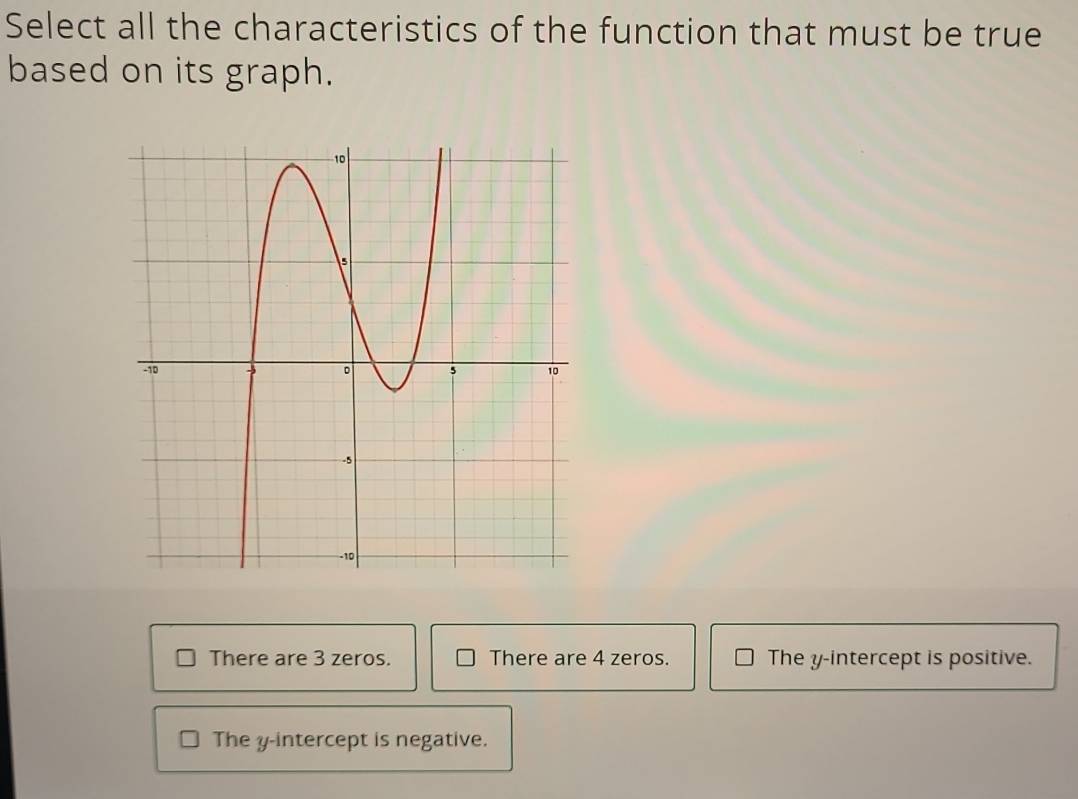 Select all the characteristics of the function that must be true
based on its graph.
There are 3 zeros. There are 4 zeros. The y-intercept is positive.
The y-intercept is negative.