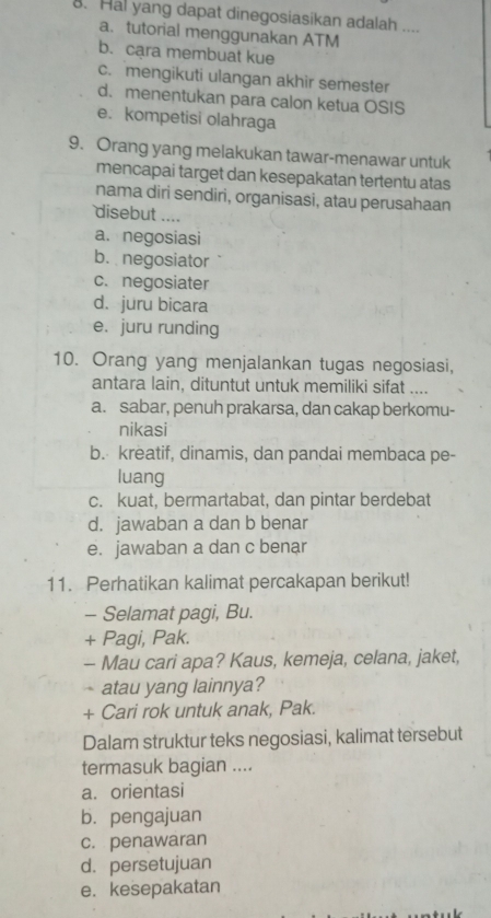 Hal yang dapat dinegosiasikan adalah ....
a. tutorial menggunakan ATM
b. cara membuat kue
c. mengikuti ulangan akhir semester
d. menentukan para calon ketua OSIS
e. kompetisi olahraga
9. Orang yang melakukan tawar-menawar untuk
mencapai target dan kesepakatan tertentu atas
nama diri sendiri, organisasi, atau perusahaan
disebut ....
a. negosiasi
b. negosiator
c. negosiater
d. juru bicara
e. juru runding
10. Orang yang menjalankan tugas negosiasi,
antara lain, dituntut untuk memiliki sifat ....
a. sabar, penuh prakarsa, dan cakap berkomu-
nikasi
b. kreatif, dinamis, dan pandai membaca pe-
luang
c. kuat, bermartabat, dan pintar berdebat
d. jawaban a dan b benar
e. jawaban a dan c benar
11. Perhatikan kalimat percakapan berikut!
- Selamat pagi, Bu.
+ Pagi, Pak.
- Mau cari apa? Kaus, kemeja, celana, jaket,
atau yang lainnya?
+ Cari rok untuk anak, Pak.
Dalam struktur teks negosiasi, kalimat tersebut
termasuk bagian ....
a. orientasi
b.pengajuan
c. penawaran
d. persetujuan
e. kesepakatan