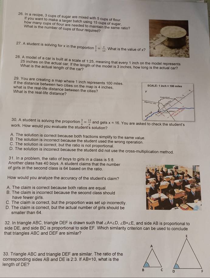 In a recipe, 3 cups of sugar are mixed with 5 cups of flour.
If you want to make a larger batch using 15 cups of sugar,
how many cups of flour are needed to maintain the same ratio?
What is the number of cups of flour required?
27. A student is solving for x in the proportion  2/5 = x/15 . What is the value of x
28. A model of a car is built at a scale of 1:25 , meaning that every 1 inch on the model represents
25 inches on the actual car. If the length of the model is 3 inches, how long is the actual car?
What is the actual length of the car?
29. You are creating a map where 1 inch represents 100 miles.
If the distance between two cities on the map is 4 inches. 
what is the real-life distance between the cities?
What is the real-life distance?
30. A student is solving the proportion  3/4 = 12/x  and gets x=16. You are asked to check the student's
work. How would you evaluate the student's solution?
A. The solution is correct because both fractions simplify to the same value.
B. The solution is incorrect because the student used the wrong operation.
C. The solution is correct, but the ratio is not proportional.
D. The solution is incorrect because the student did not use the cross-multiplication method.
31. In a problem, the ratio of boys to girls in a class is 5:8.
Another class has 40 boys. A student claims that the number
of girls in the second class is 64 based on the ratio.
How would you analyze the accuracy of the student's claim?
A. The claim is correct because both ratios are equal.
B. The claim is incorrect because the second class should
have fewer girls.
C. The claim is correct, but the proportion was set up incorrectly.
D. The claim is correct, but the actual number of girls should be
smaller than 64.
32. In triangle ABC, triangle DEF is drawn such that ∠ A=∠ D,∠ B=∠ E , and side AB is proportional to
side DE, and side BC is proportional to side EF. Which similarity criterion can be used to conclude
that triangles ABC and DEF are similar?
33. Triangle ABC and triangle DEF are similar. The ratio of the
corresponding sides AB and DE is 2:3. If AB=10 , what is the
length of DE?