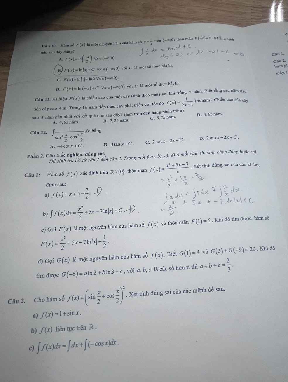 Hàm số F(x) là một nguyên hàm của hàm số y= 1/x  trên (-∈fty ;0) thóa mān F(-2)=0. Khẳng định
nào sau đây đúng?
Câu 1.
A. F(x)=ln ( (-x)/2 ) V x ∈ (-∈fty ;0)
B F(x)=ln |x|+C ∀x ∈ (-∈fty ;0) với C là một số thực bắt kì. Câu 2.
bom ph
giây. F
C. F(x)=ln |x|+ln 2forall x∈ (-∈fty ;0).
D. F(x)=ln (-x)+C ∀x ∈ (-∈fty ;0) với C là một số thực bắt kì.
Câu 11: Kí hiệu F(x) là chiều cao của một cây (tính theo mét) sau khi trồng x năm. Biết rằng sau năm đầu
tiên cây cao 4 m. Trong 16 năm tiếp theo cây phát triển với tốc độ f(x)= 1/2x+1  (m/năm). Chiều cao của cây
sau 5 năm gần nhất với kết quả nào sau đây? (làm tròn đến hàng phần trăm)
A. 4, 63 năm. B. 2, 25 năm. C. 5, 75 năm. D. 4,65 năm.
Câu 12. ∈t frac 1sin^2 x/2 · cos^2 x/2 dx bằng
A. -4cot x+C. B. 4tan x+C. C. 2cot x-2x+C. D. 2tan x-2x+C.
Phần 2. Câu trắc nghiệm đúng sai.
Thi sinh trả lời từ câu 1 đến câu 2. Trong mỗi ý a), b), c), d) ở mỗi câu, thí sinh chọn đúng hoặc sai
Câu 1: Hàm số f(x) xác định trên R/ 0 thỏa mãn f(x)= (x^2+5x-7)/x . Xét tính đúng sai của các khẳng
định sau:
a) f(x)=x+5- 7/x .
b) ∈t f(x)dx= x^2/2 +5x-7ln |x|+C.
c) Gọi F(x) là một nguyên hàm của hàm số f(x) và thỏa mãn F(1)=5. Khi đó tìm được hàm số
F(x)= x^2/2 +5x-7ln |x|+ 1/2 .
d) Gọi G(x) là một nguyên hàm của hàm số f(x). Biết G(1)=4 và G(3)+G(-9)=20. Khi đó
tìm được G(-6)=aln 2+bln 3+c , với a, b, c là các số hữu tỉ thì a+b+c= 2/3 .
Câu 2. Cho hàm số f(x)=(sin  x/2 +cos  x/2 )^2. Xét tính đúng sai của các mệnh đề sau.
a) f(x)=1+sin x.
b) f(x) liên tục trên R .
c) ∈t f(x)dx=∈t dx+∈t (-cos x)dx.