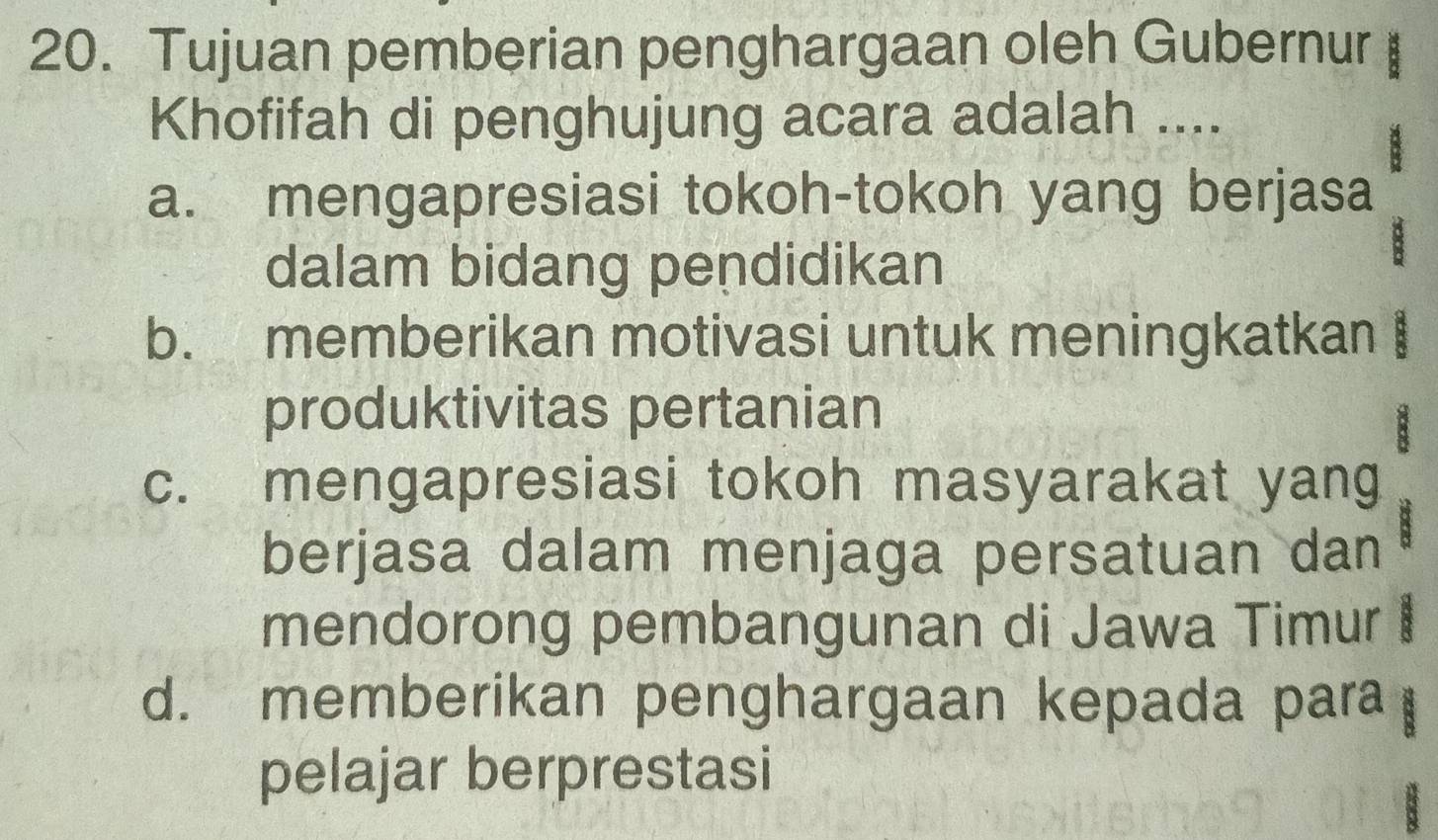 Tujuan pemberian penghargaan oleh Gubernur
Khofifah di penghujung acara adalah ....
a. mengapresiasi tokoh-tokoh yang berjasa
dalam bidang pendidikan
b. memberikan motivasi untuk meningkatkan
produktivitas pertanian
B
c. mengapresiasi tokoh masyarakat yang
berjasa dalam menjaga persatuan dan
mendorong pembangunan di Jawa Timur
d. memberikan penghargaan kepada para
pelajar berprestasi
B