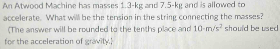 An Atwood Machine has masses 1.3-kg and 7.5-kg and is allowed to 
accelerate. What will be the tension in the string connecting the masses? 
(The answer will be rounded to the tenths place and 10-m/s^2 should be used 
for the acceleration of gravity.)