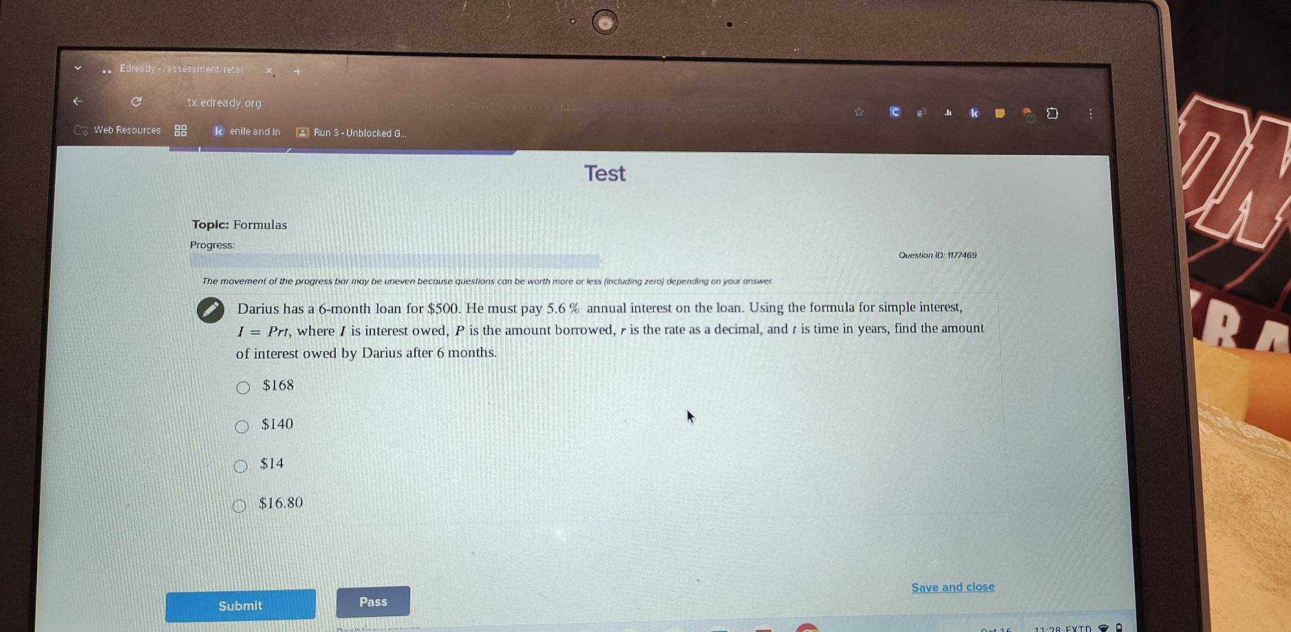 Edready -/assessment/reta
a tx.edready.org
Web Resources 88 k enile and in * Run 3 - Unblocked G.
Test
Topic: Formulas
Progress
Question ID: 1177469
The movement of the progress bar may be uneven because questions can be worth more or less (including zero) depending on your answer
Darius has a 6-month loan for $500. He must pay 5.6 % annual interest on the loan. Using the formula for simple interest,
I=Prt , where I is interest owed, P is the amount borrowed, r is the rate as a decimal, and r is time in years, find the amount
of interest owed by Darius after 6 months.
$168
$140
$14
$16.80
Save and close
Submit
Pass