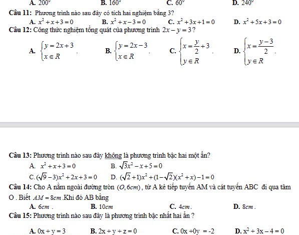 A. 200° B. 160° C. 60° D. 240°
Câu 11: Phương trình nào sau đây có tích hai nghiệm bằng 3?
A. x^2+x+3=0 B. x^2+x-3=0 C. x^2+3x+1=0 D. x^2+5x+3=0
Câu 12: Công thức nghiệm tổng quát của phương trình 2x-y=3 ?
A. beginarrayl y=2x+3 x∈ Rendarray. B. beginarrayl y=2x-3 x∈ Rendarray. . C. beginarrayl x= y/2 +3 y∈ Rendarray. D. beginarrayl x= (y-3)/2 . y∈ Rendarray.
Câu 13: Phương trình nào sau đây không là phương trình bậc hai một ẩn?
A. x^2+x+3=0 B. sqrt(3)x^2-x+5=0
C. (sqrt(9)-3)x^2+2x+3=0 D. (sqrt(2)+1)x^2+(1-sqrt(2))(x^2+x)-1=0
Câu 14: Cho A nằm ngoài đường tròn (0,6cm) , từ A kẻ tiếp tuyển AM và cát tuyển ABC đi qua tâm
O . Biết AM=8cm Khi đó AB bằng
A. 6cm . B. 10cm C. 4cm . D. 8cm .
Câu 15: Phương trình nào sau đây là phương trình bậc nhất hai ẩn ?
A. 0x+y=3 B. 2x+y+z=0 C. 0x+0y=-2 D. x^2+3x-4=0