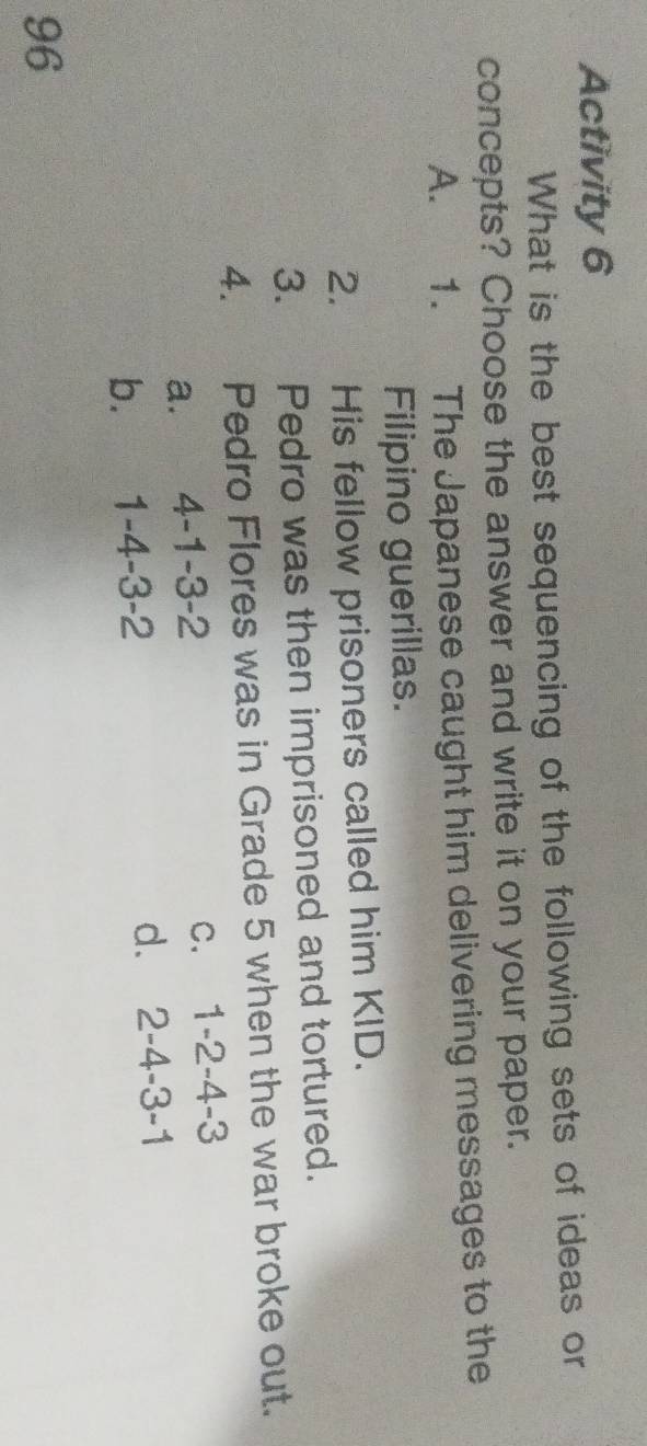 Activity 6
What is the best sequencing of the following sets of ideas or
concepts? Choose the answer and write it on your paper.
A. 1. The Japanese caught him delivering messages to the
Filipino guerillas.
2. His fellow prisoners called him KID.
3. Pedro was then imprisoned and tortured.
4. Pedro Flores was in Grade 5 when the war broke out.
a. 4-1-3-2
C. 1-2-4-3
b. 1-4-3-2 d. 2-4-3-1
96