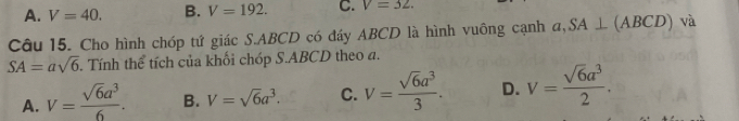 A. V=40. B. V=192. C. V=32. 
Câu 15. Cho hình chóp tứ giác S. ABCD có đáy ABCD là hình vuông cạnh a, SA⊥ (ABCD) và
SA=asqrt(6). Tính thể tích của khối chóp S. ABCD theo a.
A. V= sqrt(6)a^3/6 . B. V=sqrt(6)a^3. C. V= sqrt(6)a^3/3 . D. V= sqrt(6)a^3/2 .