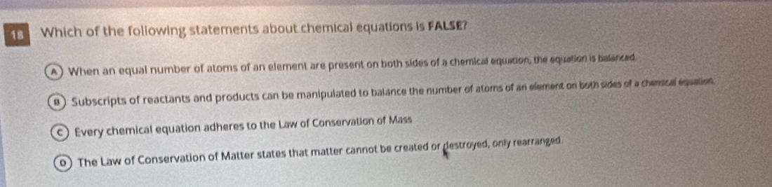 Which of the following statements about chemical equations is FALSE?
A) When an equal number of atoms of an element are present on both sides of a chemical equation, the equation is belanced.
e ) Subscripts of reactants and products can be manipulated to balance the number of atoms of an element on both sides of a chemical equation
) Every chemical equation adheres to the Law of Conservation of Mass
o) The Law of Conservation of Matter states that matter cannot be created or destroyed, only rearranged.