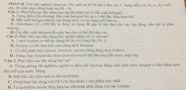 PHẢN II. Câu trắc nghiệm đúng sai. Thí sinh trả lời từ câu 1 đến câu 4. Trong mỗi ý a), b), c), d) ở mỗi
câu, thí sinh chọn đúng hoặc sai. D-S) 
Câu 1: Phát biểu sau đây đúng hay sai khi nhận xét về dẫn xuất halogen?
A. Trong điều kiện thường, dẫn xuất halogen tồn tại ở 3 thể rấn, lóng hoặc khí.
B. Dẫn xuất halogen không tan trong nước và các dung môi hữu cơ.
C. Halothane CF-CHClBr là được sử dụng để gây tê tức thời cho các vận động viên khi bị chấn
thương.
D. Các dẫn xuất halogen đều gây hại cho cơ thể khi tiếp xúc.
Cầu 2: Phát biểu sau đầy đúng hay sai khi nhận xét về styrene?
A. 1 mol styrene có thể tác dụng tối đa với 4 mol Br_2/Ni, t^0.
B. Styrene có thể làm mất màu dung dịch bromine.
C. Có thể phân biệt toluene, benzene, styrene bằng dung dịch KMnO₄.
D. Trùng hợp styrene thu được polystyrene có thế làm ống dẫn nước, hộp xốp.
Cầu 3. Phát biểu sau đây đúng hay sai?
A. Trong phòng thi nghiệm, người ta điều chế ehylene bằng cách tách nước ethanol và thu bằng cách
dời chỗ của nước. Đúng
B. Khi trái cây chín sinh ra khí acetylene.
C. Propylene tác dụng với HCl chỉ thu được 1 sản phẩm duy nhất.
D. Từ acetylene muốn tổng hợp tạo ethylene phải dùng xúc tác Lindlar.