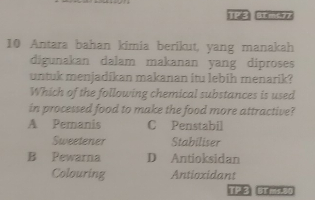 1123 dums
10 Antara bahan kimia berikut, yang manakah
digunakan dalam makanan yang diproses
untuk menjadikan makanan itu lebih menarik?
Which of the following chemical substances is used
in processed food to make the food more attractive?
A Pemanis C Penstabil
Sweetener Stabiliser
B Pewarna D Antioksidan
Colouring Antioxidant
TP 3 31 ms. 90