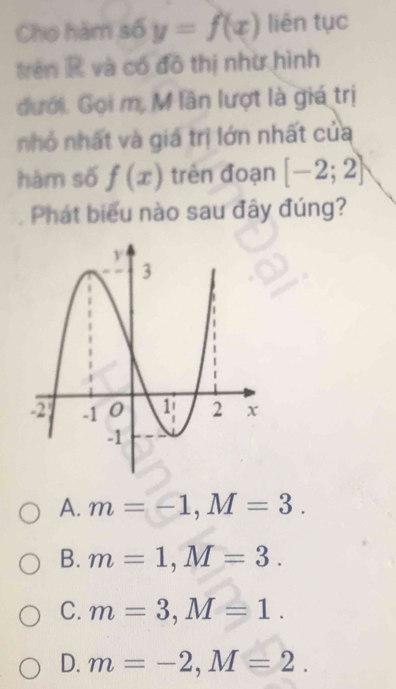 Cho hàm số y=f(x) liên tục
trên R và có đô thị như hình
đưới. Gọi m, M lần lượt là giá trị
nhỏ nhất và giá trị lớn nhất của
hàm số f(x) trên đoạn [-2;2]
Phát biểu nào sau đây đúng?
A. m=-1, M=3.
B. m=1, M=3.
C. m=3, M=1.
D. m=-2, M=2.