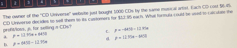 1 2 3 4 5 6 、
The owner of the “CD Universe” website just bought 1000 CDs by the same musical artist. Each CD cost $6.45.
CD Universe decides to sell them to its customers for $12.95 each. What formula could be used to calculate the
profit/loss, p, for selling n CDs?
C. p=-6450-12.95n
a. p=12.95n+6450
b. p=6450-12.95n d. p=12.95n-6450